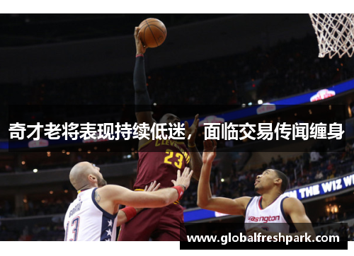奇才老将表现持续低迷，面临交易传闻缠身