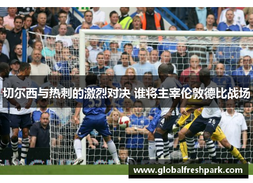 切尔西与热刺的激烈对决 谁将主宰伦敦德比战场
